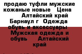 продаю туфли мужские кожаные новые › Цена ­ 550 - Алтайский край, Барнаул г. Одежда, обувь и аксессуары » Мужская одежда и обувь   . Алтайский край